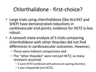 Chlorthalidone - first-choice? 
• Large trials using chlorthalidone (like ALLHAT and 
SHEP) have demonstrated reductions in 
cardiovascular end points; evidence for HCTZ is less 
robust. 
• A network meta-analysis of 5 trials comparing 
chlorthalidone with other thiazides did not find 
differences in cardiovascular outcomes. However, 
– These were indirect comparisons and 
– The “other thiazides” were not just HCTZ, as many 
reviewers assumed: 
– 2 were HCTZ combined with potassium-sparing diuretics; 
– 1 was indapamide (not HCTZ). 
 