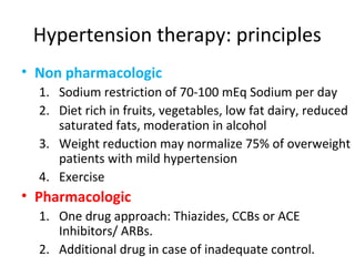 Hypertension therapy: principles 
• Non pharmacologic 
1. Sodium restriction of 70-100 mEq Sodium per day 
2. Diet rich in fruits, vegetables, low fat dairy, reduced 
saturated fats, moderation in alcohol 
3. Weight reduction may normalize 75% of overweight 
patients with mild hypertension 
4. Exercise 
• Pharmacologic 
1. One drug approach: Thiazides, CCBs or ACE 
Inhibitors/ ARBs. 
2. Additional drug in case of inadequate control. 
 