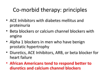 Co-morbid therapy: principles 
• ACE Inhibitors with diabetes mellitus and 
proteinuria 
• Beta blockers or calcium channel blockers with 
angina 
• Alpha 1 blockers in men who have benign 
prostatic hypertrophy 
• Diuretics, ACE Inhibitors, ARB, or beta blocker for 
heart failure 
• African Americans tend to respond better to 
diuretics and calcium channel blockers 
 