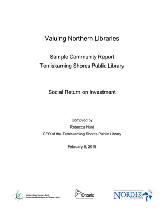 Valuing Northern Libraries
Sample Community Report
Temiskaming Shores Public Library
Social Return on Investment
Compiled by
Rebecca Hunt
CEO of the Temiskaming Shores Public Library
February 6, 2018
 