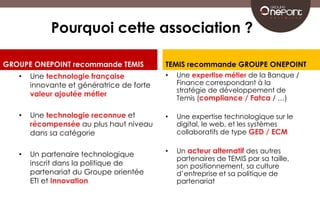 Pourquoi cette association ? 
GROUPE ONEPOINT recommande TEMIS 
• Une technologie française 
innovante et génératrice de forte 
valeur ajoutée métier 
• Une technologie reconnue et 
récompensée au plus haut niveau 
dans sa catégorie 
• Un partenaire technologique 
inscrit dans la politique de 
partenariat du Groupe orientée 
ETI et Innovation 
TEMIS recommande GROUPE ONEPOINT 
• Une expertise métier de la Banque / 
Finance correspondant à la 
stratégie de développement de 
Temis (compliance / Fatca / …) 
• Une expertise technologique sur le 
digital, le web, et les systèmes 
collaboratifs de type GED / ECM 
• Un acteur alternatif des autres 
partenaires de TEMIS par sa taille, 
son positionnement, sa culture 
d’entreprise et sa politique de 
partenariat 
 