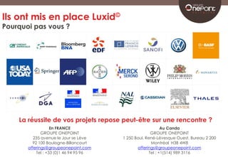 Ils ont mis en place Luxid© 
Pourquoi pas vous ? 
Un jour, 
ils ont appelé 
GROUPE ONEPOINT 
Un jour, 
ils ont rencontrés 
GROUPE ONEPOINT 
La réussite de vos projets repose peut-être sur une rencontre ? 
Au Canda 
GROUPE ONEPOINT 
1 250 Boul. René-Lévesque Ouest, Bureau 2 200 
Montréal H3B 4W8 
offerings@groupeonepoint.com 
Tel : +1(514) 989 3116 
En FRANCE 
GROUPE ONEPOINT 
235 avenue le Jour se Lève 
92 100 Boulogne-Billancourt 
offerings@groupeonepoint.com 
Tel : +33 (0)1 46 94 95 96 
 