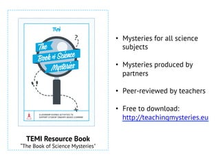 •  Mysteries for all science
subjects
•  Mysteries produced by
partners
•  Peer-reviewed by teachers
•  Free to download:
http://teachingmysteries.eu
CLASSROOM SCIENCE ACTIVITIES TO
SUPPORT STUDENT ENQUIRY-BASED LEARNING
TEMI Resource Book
“The Book of Science Mysteries"
 
