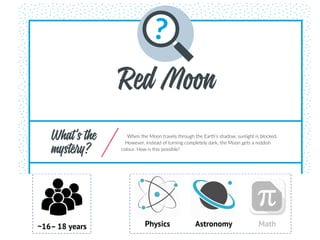 ~16– 18 years Physics Astronomy Math
DOMAIN(S)
Physics.
SUBDOMAIN KEYWORDS
Astronomy, optics, propagation of light.
PREPARATION AND LIST OF MATERIALS
» Internet (for YouTube)
Experiment 1. Dispersion and refraction:
» White flashlight (not LED)
» Prism
Red Moon
What’s the
mystery?
When the Moon travels through the Earth’s shadow, sunlight is blocked.
However, instead of turning completely dark, the Moon gets a reddish
colour. How is this possible?
 