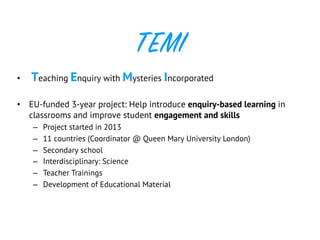 TEMI
•  Teaching Enquiry with Mysteries Incorporated
•  EU-funded 3-year project: Help introduce enquiry-based learning in
classrooms and improve student engagement and skills
–  Project started in 2013
–  11 countries (Coordinator @ Queen Mary University London)
–  Secondary school
–  Interdisciplinary: Science
–  Teacher Trainings
–  Development of Educational Material
 