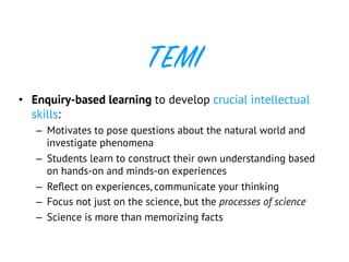 TEMI
•  Enquiry-based learning to develop crucial intellectual
skills:
–  Motivates to pose questions about the natural world and
investigate phenomena
–  Students learn to construct their own understanding based
on hands-on and minds-on experiences
–  Reﬂect on experiences, communicate your thinking
–  Focus not just on the science, but the processes of science
–  Science is more than memorizing facts
 