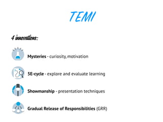 TEMI
4 innovations:
Mysteries - curiosity, motivation
5E-cycle - explore and evaluate learning
Showmanship - presentation techniques
Gradual Release of Responsibilities (GRR)
Engage ExplainCAPTURE STUDENTS’
ATTENTION
WHAT’S THE SCIENCE
BEHIND THE MYSTERY?
ExploreCOLLECT DATA FROM
EXPERIMENTS
The teacher half fills two plastic zip-lock bags with
a starch solution. The class will agree that the bag
does not allow any solution to leak out. These bags
will then be placed in two beakers, both of which
contain a clear substance. What the students don’t
know is that one of the beakers has an iodine
solution in it. When placed in the iodine, a colour
change will occur. A blue-black colour will spread
out inside the bag. Students are asked to record
what they observe.
The bag does not allow water or starch molecules
to pass through. However, the iodine molecules
are small enough to pass through the tiny pores
in the bag. This activity may be used to describe
a semi-permeable membrane as well as the effect
of diffusion (the iodine will diffuse throughout the
starch solution). It does not describe the action
of osmosis, as water molecules are not allowed to
move through the semi-permeable membrane. This
will be explored in the extend section.
Why does one beaker change colour while the
other doesn’t?
What do we know about starch and a blue-black
colour?
Why did the iodine move into the bag and why
ExtendWHAT OTHER RELATED
AREAS CAN BE EXPLORED?
The teacher informs the students that some
membranes allow the movement of all molecules,
some membranes don’t allow the movement of
any molecules, and some allow movement of a
few molecules. This depends on the size of the
molecules.
THE 5E MODEL
Guidance notes for teachers
CHEMICAL SEESAW
ISTRY
The engage part of the lesson shows a discrepant
event: students will see the mass of the paper
decreasing and assume it will be the same when
iron burns. Use this to add surprise and intrigue to
the lesson so that students are motivated to find
out why this happened.
ShowmanshipTIPS ON HOW TO TEACH AND PRESENT THIS MYSTERY
GRRTEACHING SKILLS USING GRADUAL RELEASE OF RESPONSIBILITY
Students should know:
» Elements in a mixture retain their properties:
elements do not retain their own properties when
in a compound.
» There is a chemical change when a mixture is
formed into a compound.
» This conservation of properties may often be
used to separate components in a mixture.
Students should be able to:
» Explain why it is possible to ingest table
salt (NaCl), even though the two elemental
components are highly reactive and poisonous.
From the experimental investigation with iron and
sulphur, students should know that compounds
have new properties: the elements do not retain
their own properties.
» Carry out an investigation on the iron levels in
different cereals and compare the results with the
levels shown on the cereal packet labels.
EvaluateCHECK THE LEVEL OF
STUDENT SCIENTIFIC
UNDERSTANDING
CHEMISTRY
Comparison of mixtures and compounds (2):
Students can be provided with different colour
plastic building blocks (e.g. Lego). Each colour
represents a different element. The students can
use these to make concrete representations of the
mixture (e.g. two or more different colour blocks
not joined together) or a compound (e.g. two or
more different colour blocks joined together).
Real-life application
Iron is an essential mineral. It is found in
haemoglobin in red blood cells. It is needed for the
transportation of oxygen from the lungs around
the body. If the body does not have enough iron,
it cannot make enough oxygen-carrying red blood
cells. This deficiency is called anaemia.
Healthy red blood cells and sufficient oxygen
is important to prevent fatigue. Athletes need
sufficient oxygen supply in their blood and muscles
to maximise their performance and prevent fatigue.
Blood doping is a method of increasing the number
of red blood cells in the body. This allows more
oxygen to be carried to the muscles.
When extracting the iron from the cereal with
the ‘magic wand’, it is important not to tell the
students what they should expect. All the students
should know is that the teacher thinks it is possible
to make the invisible visible. Allow the students
to observe what is extracted from the cereal for
themselves.
ShowmanshipTIPS ON HOW TO TEACH AND PRESENT THIS MYSTERY
Students will learn about the following skills
through the GRR model:
» Predict, observe, and explain procedures.
» Project and group work.
GRRTEACHING SKILLS USING GRADUAL RELEASE OF RESPONSIBILITY
THE 5E MODEL
 