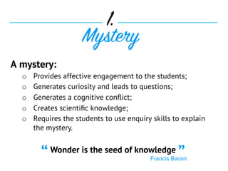 A mystery:
o  Provides affective engagement to the students;
o  Generates curiosity and leads to questions;
o  Generates a cognitive conﬂict;
o  Creates scientiﬁc knowledge;
o  Requires the students to use enquiry skills to explain
the mystery.
1.
Mystery
Wonder is the seed of knowledge
Francis Bacon“ ”
 