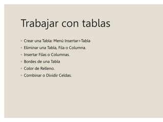 Trabajar con tablas
◦ Crear una Tabla: Menú Insertar>Tabla
◦ Eliminar una Tabla, Fila o Columna.
◦ Insertar Filas o Columnas.
◦ Bordes de una Tabla
◦ Color de Relleno.
◦ Combinar o Dividir Celdas.
 