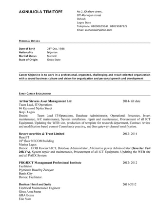 AKINULIOLA TEMITOPE No 2, Okeleye street,
Off Afariogun street
Oshodi,
Lagos State
Telephone: 08090829941, 08029087222
Email: akinuliola@yahoo.com
PERSONAL DETAILS
Date of Birth 28th
Oct, 1988
Nationality Nigerian
Marital Status Married
State of Origin Ondo State
Career Objective is to work in a professional, organized, challenging and result oriented organization
with a sound business culture and vision for organization and personal growth and development
EARLY CAREER BACKGROUND
Arthur Stevens Asset Management Ltd 2014- till date
Team Lead, IT/Operations
86 Raymond Njoku Street
Ikoyi, Lagos
Duties: Team Lead IT/Operations, Database Administrator, Operational Processes, Invert
maintenance, A/C maintenance, System installation, repair and maintenance, Procurement of all ICT
Equipment, Updating the WEB site, production of template for research department, Contract review
and modification based current Consultancy practice, and Sms gateway channel modification.
Resort securities & Trust Limited 2012- 2014
Head IT
10th
floor NECOM building
Marina Lagos
Duties: HOD Research/ICT, Database Administrator, Alternative power Administrator (Inverter Unit
20KVA), System repair and maintenance, Procurement of all ICT Equipment, Updating the WEB site
and all PABX System
PROJECT Management Professional Institute 2012- 2012
Facilitator
Plymouth Road by Zabayor
Benin City
Duties: Facilitator.
Duoban Hotel and Suite 2011-2012
Electrical Maintenance Engineer
Giwa Amu Street
GRA Benin
Edo State
 