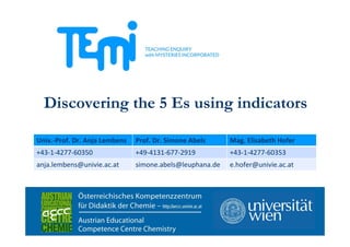 Co-funded by
the Seventh Framework Programme
of the European Union FP7-Science-in-Society-2012-1, Grant Agreement N. 321403
Discovering the 5 Es using indicators
Univ.‐Prof. Dr. Anja Lembens Prof. Dr. Simone Abels Mag. Elisabeth Hofer
+43‐1‐4277‐60350 +49‐4131‐677‐2919 +43‐1‐4277‐60353
anja.lembens@univie.ac.at simone.abels@leuphana.de e.hofer@univie.ac.at
 