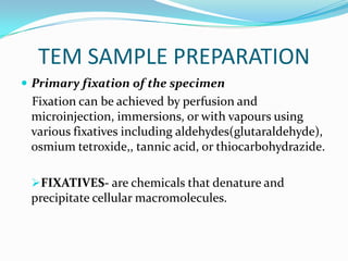 TEM SAMPLE PREPARATION
 Primary fixation of the specimen
 Fixation can be achieved by perfusion and
 microinjection, immersions, or with vapours using
 various fixatives including aldehydes(glutaraldehyde),
 osmium tetroxide,, tannic acid, or thiocarbohydrazide.

 FIXATIVES- are chemicals that denature and
 precipitate cellular macromolecules.
 