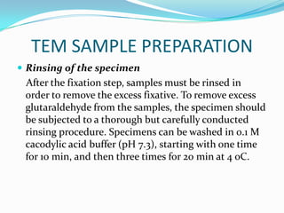 TEM SAMPLE PREPARATION
 Rinsing of the specimen
 After the fixation step, samples must be rinsed in
 order to remove the excess fixative. To remove excess
 glutaraldehyde from the samples, the specimen should
 be subjected to a thorough but carefully conducted
 rinsing procedure. Specimens can be washed in 0.1 M
 cacodylic acid buffer (pH 7.3), starting with one time
 for 10 min, and then three times for 20 min at 4 oC.
 