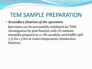 TEM SAMPLE PREPARATION
 Secondary fixation of the specimen
 Specimen can be successfully stabilized for TEM
 investigation by post fixation with 1% osmium
 tetroxide prepared in 0.1 M cacodylic acid buffer (pH
 7.3) for 1.5 hrs at room temperature (immersion
 fixation).
 