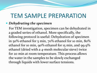TEM SAMPLE PREPARATION
 Dehydrating the specimen
 For TEM investigation, specimen can be dehydrated in
 a graded series of ethanol. More specifically, the
 following protocol is useful: Dehydration of specimen
 in 50% ethanol for 5 min, 70% ethanol for 10 min, 80%
 ethanol for 10 min, 90% ethanol for 15 min, and 99.9%
 ethanol (dried with a 4-mesh molecular sieve) twice
 for 20 min at room temperature. This process allows
 the water in the samples to be slowly exchanged
 through liquids with lower surface tensions.
 