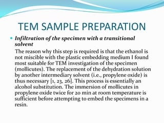 TEM SAMPLE PREPARATION
 Infiltration of the specimen with a transitional
 solvent
 The reason why this step is required is that the ethanol is
 not miscible with the plastic embedding medium I found
 most suitable for TEM investigation of the specimen
 (mollicutes). The replacement of the dehydration solution
 by another intermediary solvent (i.e., propylene oxide) is
 thus necessary [1, 23, 26]. This process is essentially an
 alcohol substitution. The immersion of mollicutes in
 propylene oxide twice for 20 min at room temperature is
 sufficient before attempting to embed the specimens in a
 resin.
 
