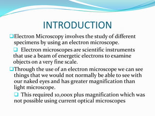 INTRODUCTION
Electron Microscopy involves the study of different
 specimens by using an electron microscope.
  Electron microscopes are scientific instruments
 that use a beam of energetic electrons to examine
 objects on a very fine scale.
Through the use of an electron microscope we can see
 things that we would not normally be able to see with
 our naked eyes and has greater magnification than
 light microscope.
  This required 10,000x plus magnification which was
 not possible using current optical microscopes
 