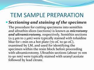 TEM SAMPLE PREPARATION
 Sectioning and staining of the specimen
 The procedure for cutting specimens into semithin
 and ultrathin slices (sections) is known as microtomy
 and ultramicrotomy, respectively. Semithin sections
 (0.5 μm to 2 μm) were typically stained with toluidine
 blue for 1 min on a hot plate (70 oC to 90 oC),
 examined by LM, and used for identifying the
 specimen within the resin block before proceeding
 with ultramicrotomy. Ultrathin sections (about 70 nm
 to 90 nm) were typically stained with uranyl acetate
 followed by lead citrate.
 