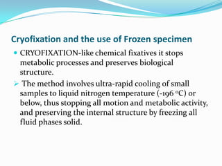 Cryofixation and the use of Frozen specimen
 CRYOFIXATION-like chemical fixatives it stops
 metabolic processes and preserves biological
 structure.
 The method involves ultra-rapid cooling of small
 samples to liquid nitrogen temperature (-196 oC) or
 below, thus stopping all motion and metabolic activity,
 and preserving the internal structure by freezing all
 fluid phases solid.
 