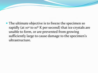 The ultimate objective is to freeze the specimen so
 rapidly (at 104 to 106 K per second) that ice crystals are
 unable to form, or are prevented from growing
 sufficiently large to cause damage to the specimen's
 ultrastructure.
 
