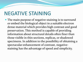NEGATIVE STAINING
 The main purpose of negative-staining is to surround
 or embed the biological object in a suitable electron
 dense material which provides high contrast and good
 preservation. This method is capable of providing
 information about structural details often finer than
 those visible in thin sections, replicas, or shadowed
 specimens. In addition to the possibility of obtaining a
 spectacular enhancement of contrast, negative-
 staining has the advantage of speed and simplicity.
 
