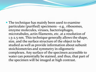  The technique has mainly been used to examine
 particulate (purified) specimens - e.g.. ribosomes,
 enzyme molecules, viruses, bacteriophages,
 microtubules, actin filaments, etc. at a resolution of
 1.5-2.5 nm. This technique generally allows the shape,
 size, and the surface structure of the object to be
 studied as well as provide information about subunit
 stoichiometries and symmetry in oligomeric
 complexes. Any surface of the specimen accessible to
 water can potentially be stained, and thus, that part of
 the specimen will be imaged at high contrast.
 