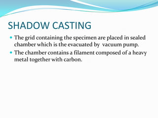 SHADOW CASTING
 The grid containing the specimen are placed in sealed
  chamber which is the evacuated by vacuum pump.
 The chamber contains a filament composed of a heavy
  metal together with carbon.
 