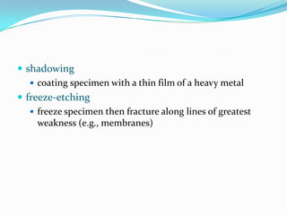  shadowing
    coating specimen with a thin film of a heavy metal
 freeze-etching
    freeze specimen then fracture along lines of greatest
     weakness (e.g., membranes)
 