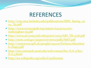 REFERENCES
 http://cms.mse.berkeley.edu/publications/MRS_Spring_20
    04_Xu.pdf
   http://www.sciencepub.org/nature/0403/03-0171-
    mahongbao-ns.pdf
   http://www.arl.army.mil/arlreports/2003/ARL-TR-3128.pdf
   http://stem.ornl.gov/papers/reviews/pdfs/NIST.pdf
   http://cimewww.epfl.ch/people/cayron/Fichiers/theseboo
    k-chap3.pdf
   http://em-outreach.ucsd.edu/web-course/Sec-II.A.3/Sec-
    II.A.3.html
   http://en.wikipedia.org/wiki/Cryofixation
 