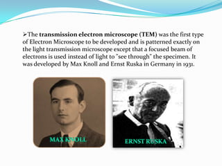 The transmission electron microscope (TEM) was the first type
of Electron Microscope to be developed and is patterned exactly on
the light transmission microscope except that a focused beam of
electrons is used instead of light to "see through" the specimen. It
was developed by Max Knoll and Ernst Ruska in Germany in 1931.
 