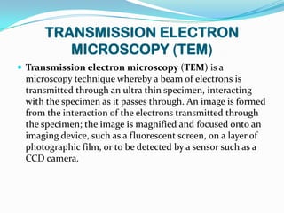 TRANSMISSION ELECTRON
         MICROSCOPY (TEM)
 Transmission electron microscopy (TEM) is a
 microscopy technique whereby a beam of electrons is
 transmitted through an ultra thin specimen, interacting
 with the specimen as it passes through. An image is formed
 from the interaction of the electrons transmitted through
 the specimen; the image is magnified and focused onto an
 imaging device, such as a fluorescent screen, on a layer of
 photographic film, or to be detected by a sensor such as a
 CCD camera.
 