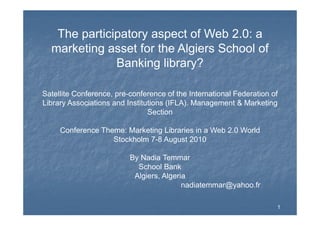 The participatory aspect of Web 2 0: aThe participatory aspect of Web 2.0: a
marketing asset for the Algiers School of
Banking library?Banking library?
Satellite Conference, pre-conference of the International Federation of
Library Associations and Institutions (IFLA). Management & Marketing
SectionSection
Conference Theme: Marketing Libraries in a Web 2.0 World
Stockholm 7 8 August 2010Stockholm 7-8 August 2010
By Nadia Temmar
S h l B kSchool Bank
Algiers, Algeria
nadiatemmar@yahoo.fr
11
 