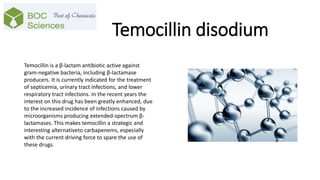 Temocillin disodium
Temocillin is a β-lactam antibiotic active against
gram-negative bacteria, including β-lactamase
producers. It is currently indicated for the treatment
of septicemia, urinary tract infections, and lower
respiratory tract infections. In the recent years the
interest on this drug has been greatly enhanced, due
to the increased incidence of infections caused by
microorganisms producing extended-spectrum β-
lactamases. This makes temocillin a strategic and
interesting alternativeto carbapenems, especially
with the current driving force to spare the use of
these drugs.
 