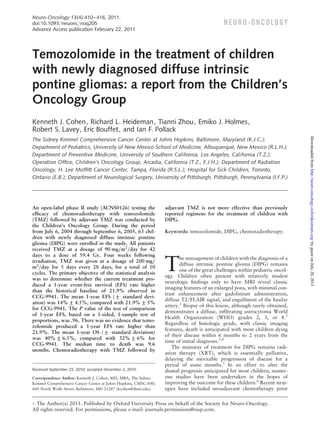 Neuro-Oncology 13(4):410 – 416, 2011.
doi:10.1093/neuonc/noq205
Advance Access publication February 22, 2011

N E U RO - O N CO LO GY

Temozolomide in the treatment of children
with newly diagnosed diffuse intrinsic
pontine gliomas: a report from the Children’s
Oncology Group
Kenneth J. Cohen, Richard L. Heideman, Tianni Zhou, Emiko J. Holmes,
Robert S. Lavey, Eric Bouffet, and Ian F. Pollack

An open-label phase II study (ACNS0126) testing the
efﬁcacy of chemoradiotherapy with temozolomide
(TMZ) followed by adjuvant TMZ was conducted by
the Children’s Oncology Group. During the period
from July 6, 2004 through September 6, 2005, 63 children with newly diagnosed diffuse intrinsic pontine
glioma (DIPG) were enrolled in the study. All patients
received TMZ at a dosage of 90 mg/m2/day for 42
days to a dose of 59.4 Gy. Four weeks following
irradiation, TMZ was given at a dosage of 200 mg/
m2/day for 5 days every 28 days, for a total of 10
cycles. The primary objective of the statistical analysis
was to determine whether the current treatment produced a 1-year event-free survival (EFS) rate higher
than the historical baseline of 21.9% observed in
CCG-9941. The mean 1-year EFS (+ standard devi+
ation) was 14% + 4.5%, compared with 21.9% + 5%
for CCG-9941. The P value of the test of comparison
of 1-year EFS, based on a 1-sided, 1-sample test of
proportions, was .96. There was no evidence that temozolomide produced a 1-year EFS rate higher than
21.9%. The mean 1-year OS (+ standard deviation)
+
was 40% + 6.5%, compared with 32% + 6% for
CCG-9941. The median time to death was 9.6
months. Chemoradiotherapy with TMZ followed by

Received September 23, 2010; accepted December 2, 2010.
Correspondence Author: Kenneth J. Cohen, MD, MBA, The Sidney
Kimmel Comprehensive Cancer Center at Johns Hopkins, CMSC-800;
600 North Wolfe Street, Baltimore, MD 21287 (kcohen@jhmi.edu).

adjuvant TMZ is not more effective than previously
reported regimens for the treatment of children with
DIPG.
Keywords: temozolomide, DIPG, chemoradiotherapy.

T

he management of children with the diagnosis of a
diffuse intrinsic pontine glioma (DIPG) remains
one of the great challenges within pediatric oncology. Children often present with relatively modest
neurologic ﬁndings only to have MRI reveal classic
imaging features of an enlarged pons, with minimal contrast enhancement after gadolinium administration,
diffuse T2/FLAIR signal, and engulfment of the basilar
artery.1 Biopsy of this lesion, although rarely obtained,
demonstrates a diffuse, inﬁltrating astrocytoma World
Health Organization (WHO) grades 2, 3, or 4.2
Regardless of histologic grade, with classic imaging
features, death is anticipated with most children dying
of their disease within 6 months to 2 years from the
time of initial diagnosis.3,4
The mainstay of treatment for DIPG remains radiation therapy (XRT), which is essentially palliative,
delaying the inevitable progression of disease for a
period of some months.5 In an effort to alter the
dismal prognosis anticipated for most children, numerous studies have been undertaken in the hopes of
improving the outcome for these children.6 Recent strategies have included neoadjuvant chemotherapy prior

# The Author(s) 2011. Published by Oxford University Press on behalf of the Society for Neuro-Oncology.
All rights reserved. For permissions, please e-mail: journals.permissions@oup.com.

Downloaded from http://neuro-oncology.oxfordjournals.org/ by guest on July 20, 2013

The Sidney Kimmel Comprehensive Cancer Center at Johns Hopkins, Baltimore, Maryland (K.J.C.);
Department of Pediatrics, University of New Mexico School of Medicine, Albuquerque, New Mexico (R.L.H.);
Department of Preventive Medicine, University of Southern California, Los Angeles, California (T.Z.);
Operation Ofﬁce, Children’s Oncology Group, Arcadia, California (T.Z., E.J.H.); Department of Radiation
Oncology, H. Lee Mofﬁtt Cancer Center, Tampa, Florida (R.S.L.); Hospital for Sick Children, Toronto,
Ontario (E.B.); Department of Neurological Surgery, University of Pittsburgh, Pittsburgh, Pennsylvania (I.F.P.)

 