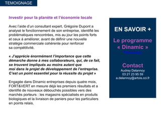Investir pour la planète et l’économie locale
Avec l’aide d’un consultant expert, Grégoire Dupont a
analysé le fonctionnement de son entreprise, identifié les
problématiques rencontrées, mis au jour les points forts
et ceux à améliorer, avant de définir une nouvelle
stratégie commerciale cohérente pour renforcer
sa compétitivité.
« J’apprécie énormément l’importance que cette
démarche donne à mes collaborateurs, qui, de ce fait,
se trouvent impliqués au moins autant que
moi dans le projet de développement de l’entreprise.
C’est un point essentiel pour la réussite du projet »
Engagée dans Dinamic entreprises depuis quatre mois,
FORT&VERT en mesure déjà les premiers résultats et a
identifié de nouveaux débouchés possibles vers des
marchés porteurs : les magasins spécialisés en produits
biologiques et la livraison de paniers pour les particuliers
en points relais.
TEMOIGNAGE
EN SAVOIR +
Le programme
« Dinamic »
Présentation
Contact
Audrey Delannoy
03 21 23 95 59
a.delannoy@artois.cci.fr
 