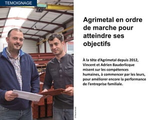 TEMOIGNAGE
Agrimetal en ordre
de marche pour
atteindre ses
objectifs
À la tête d’Agrimetal depuis 2012,
Vincent et Adrien Bauderlicque
misent sur les compétences
humaines, à commencer par les leurs,
pour améliorer encore la performance
de l’entreprise familiale.
©PascalBrunet
 