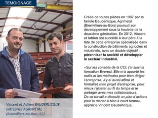 TEMOIGNAGE
Vincent et Adrien BAUDERLICQUE
Entreprise AGRIMÉTAL
(Bienvilliers-au-Bois, 62)
Créée de toutes pièces en 1987 par la
famille Bauderlicque, Agrimetal
(Bienvilliers-au-Bois) poursuit son
développement sous la houlette de la
deuxième génération. En 2012, Vincent
et Adrien ont succédé à leur père à la
tête de cette entreprise spécialisée dans
la construction de bâtiments agricoles et
industriels, avec un double objectif :
pérenniser la société et développer
le secteur industriel.
«Sur les conseils de la CCI, j’ai suivi la
formation Everest. Elle m’a apporté les
outils et les méthodes pour bien diriger
l’entreprise. J’y ai aussi affiné et
formalisé mon projet d’entreprise, pour
mieux l’ajuster au fil du temps et le
partager avec mes collaborateurs.
De ce travail a découlé un plan d’actions
pour le mener à bien à court terme»,
apprécie Vincent Bauderlicque.
 