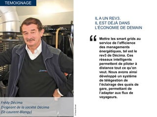 TEMOIGNAGE
IL A UN REV3.
IL EST DÉJÀ DANS
L’ÉCONOMIE DE DEMAIN
Mettre les smart grids au
service de l’efficience
des managements
énergétiques, tel est le
rev3 de Décima. Ces
réseaux intelligents
permettent de piloter à
distance tout ce qu’on
veut. Nous avons ainsi
développé un système
de télégestion de
l’éclairage des quais de
gare, permettant de
l’adapter aux flux de
voyageurs.
Frédy Décima
Dirigeant de la société Décima
(St-Laurent-Blangy)
©PascalBrunet