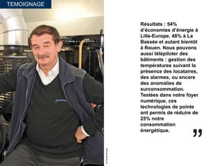 TEMOIGNAGE
Résultats : 54%
d’économies d’énergie à
Lille-Europe, 48% à La
Bassée et autant bientôt
à Rouen. Nous pouvons
aussi télépiloter des
bâtiments : gestion des
températures suivant la
présence des locataires,
des alarmes, ou encore
des anomalies de
surconsommation.
Testées dans notre foyer
numérique, ces
technologies de pointe
ont permis de réduire de
25% notre
consommation
énergétique.
©PascalBrunet