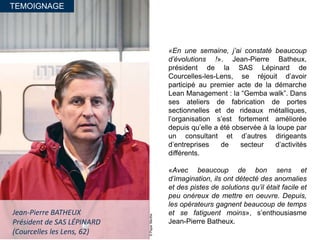 TEMOIGNAGE
©PaperMenthe
Jean-Pierre BATHEUX
Président de SAS LÉPINARD
(Courcelles les Lens, 62)
«En une semaine, j’ai constaté beaucoup
d’évolutions !». Jean-Pierre Batheux,
président de la SAS Lépinard de
Courcelles-les-Lens, se réjouit d’avoir
participé au premier acte de la démarche
Lean Management : la “Gemba walk”. Dans
ses ateliers de fabrication de portes
sectionnelles et de rideaux métalliques,
l’organisation s’est fortement améliorée
depuis qu’elle a été observée à la loupe par
un consultant et d’autres dirigeants
d’entreprises de secteur d’activités
différents.
«Avec beaucoup de bon sens et
d’imagination, ils ont détecté des anomalies
et des pistes de solutions qu’il était facile et
peu onéreux de mettre en oeuvre. Depuis,
les opérateurs gagnent beaucoup de temps
et se fatiguent moins», s’enthousiasme
Jean-Pierre Batheux.
 
