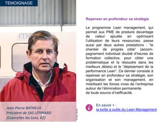TEMOIGNAGE
©PaperMenthe
Jean-Pierre BATHEUX
Président de SAS LÉPINARD
(Courcelles les Lens, 62)
Repenser en profondeur sa stratégie
Le programme Lean management, qui
permet aux PME de produire davantage
de valeur ajoutée en optimisant
l’utilisation de leurs ressources, passe
aussi par deux autres prestations : “le
chantier de progrès cible” (accom-
pagnement individuel doublé d’heures de
formation collective, pour cibler une
problématique et la résoudre dans les
meilleurs délais) et le “déploiement de la
performance Lean”. Ce dernier consiste à
repenser en profondeur sa stratégie, son
organisation et son management, en
mobilisant les forces vives de l’entreprise
autour de l’élimination permanente
de toute source d’inefficacité.
En savoir + :
la boîte à outils du Lean Management
 