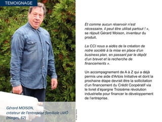 TEMOIGNAGE
©PaperMenthe
Gérard MOISON,
créateur de l’entreprise familiale LMÔ
(Hinges, 62)
Et comme aucun réservoir n’est
nécessaire, il peut être utilisé partout ! »,
se réjouit Gérard Moison, inventeur du
produit.
La CCI nous a aidés de la création de
notre société à la mise en place d’un
business plan, en passant par le dépôt
d’un brevet et la recherche de
financements ».
Un accompagnement de A à Z qui a déjà
permis une aide d'Artois Initiative et dont la
prochaine étape devrait être la sollicitation
d’un financement du Crédit Coopératif via
le livret d’épargne Troisième révolution
industrielle pour financer le développement
de l’entreprise.
 