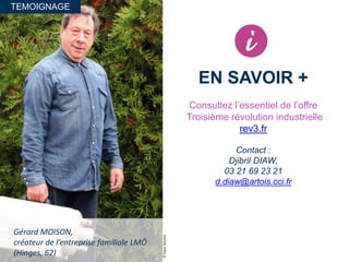 TEMOIGNAGE
©PaperMenthe
Gérard MOISON,
créateur de l’entreprise familiale LMÔ
(Hinges, 62)
EN SAVOIR +
Consultez l’essentiel de l’offre
Troisième révolution industrielle
rev3.fr
Contact :
Djibril DIAW,
03 21 69 23 21
d.diaw@artois.cci.fr
 