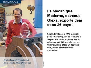 TEMOIGNAGE
La Mécanique
Moderne, devenue
Olexa, exporte déjà
dans 26 pays !
À près de 90 ans, la PME familiale
poursuit avec vigueur sa conquête à
l’export. Pour être en phase avec sa
principale activité tournée vers les
huileries, elle a choisi un nouveau
nom, Olexa, plus facilement
traductible.
©JJD’Amore
David Bosquet, co-dirigeant
de la société Olexa (Arras, 62)
 
