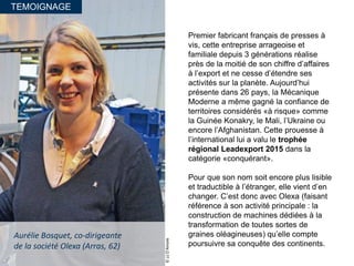 TEMOIGNAGE
Aurélie Bosquet, co-dirigeante
de la société Olexa (Arras, 62)
Premier fabricant français de presses à
vis, cette entreprise arrageoise et
familiale depuis 3 générations réalise
près de la moitié de son chiffre d’affaires
à l’export et ne cesse d’étendre ses
activités sur la planète. Aujourd’hui
présente dans 26 pays, la Mécanique
Moderne a même gagné la confiance de
territoires considérés «à risque» comme
la Guinée Konakry, le Mali, l’Ukraine ou
encore l’Afghanistan. Cette prouesse à
l’international lui a valu le trophée
régional Leadexport 2015 dans la
catégorie «conquérant».
Pour que son nom soit encore plus lisible
et traductible à l’étranger, elle vient d’en
changer. C’est donc avec Olexa (faisant
référence à son activité principale : la
construction de machines dédiées à la
transformation de toutes sortes de
graines oléagineuses) qu’elle compte
poursuivre sa conquête des continents.
©JJD’Amore
 