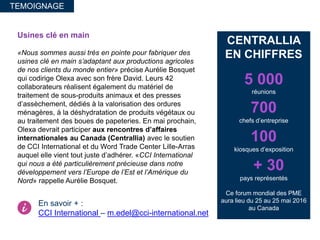 Usines clé en main
«Nous sommes aussi très en pointe pour fabriquer des
usines clé en main s’adaptant aux productions agricoles
de nos clients du monde entier» précise Aurélie Bosquet
qui codirige Olexa avec son frère David. Leurs 42
collaborateurs réalisent également du matériel de
traitement de sous-produits animaux et des presses
d’assèchement, dédiés à la valorisation des ordures
ménagères, à la déshydratation de produits végétaux ou
au traitement des boues de papeteries. En mai prochain,
Olexa devrait participer aux rencontres d’affaires
internationales au Canada (Centrallia) avec le soutien
de CCI International et du Word Trade Center Lille-Arras
auquel elle vient tout juste d’adhérer. «CCI International
qui nous a été particulièrement précieuse dans notre
développement vers l’Europe de l’Est et l’Amérique du
Nord» rappelle Aurélie Bosquet.
TEMOIGNAGE
CENTRALLIA
EN CHIFFRES
5 000
réunions
700
chefs d’entreprise
100
kiosques d’exposition
+ 30
pays représentés
Ce forum mondial des PME
aura lieu du 25 au 25 mai 2016
au Canada
En savoir + :
CCI International – m.edel@cci-international.net
 
