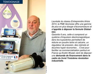 TEMOIGNAGE
©PaperMenthe
Lauréate du réseau Entreprendre Artois
2014, la PME liévinoise offre une gamme
de plus en plus élargie d’économiseurs et
s’apprête à déposer la formule Global-
eau.
Garantie 6 ans, celle-ci comprend un
système d’impulsion électromagnétique
dans les tuyauteries permettant de
réduire en poudre tartre et calcaire, un
régulateur de pression, des robinets et
douches hyper économes… C’est pour
faciliter sa commercialisation partout en
France qu’André Wozak vient de déposer
une demande de financement dans le
cadre du livret Troisième révolution
industrielle.
 