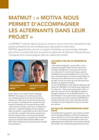 14
MATMUT : « MOTIVA NOUS
PERMET D’ACCOMPAGNER
LES ALTERNANTS DANS LEUR
PROJET »
Acteur majeur sur le marché français, le groupe
MATMUT mène depuis de nombreuses années
une véritable politique de recrutement des jeunes.
L’alternance, notamment, leur permet de poursuivre
leur formation, en partageant leur temps entre leurs
études et l’entreprise qui a accepté de les accueillir.
« Nous recrutons chaque année environ 150 jeunes en
alternance, » explique Angélique Ducrocq, Respon-
sable recrutement, « essentiellement pour des fonctions
commerciales, en gestion de sinistres, production ou
fonctions supports. Nous n’avions pas de dispositif
d’évaluation spécifique, et la question des motivations
des jeunes nécessite d’être abordée différemment.
Mais il était intéressant pour nous de pouvoir connaître
leurs aspirations ».
LES AIDER À NE PAS SE TROMPER DE
VOIE
« Avec plusieurs objectifs, » poursuit-elle, « parmi
lesquels la possibilité d’aller chercher chez eux de
nouvelles compétences. Or, les jeunes sont encore
en construction, ils ne savent pas toujours quel est
véritablement leur projet professionnel. Ils n’ont d’ail-
leurs même pas toujours une bonne représentation du
métier qu’ils vont devoir exercer. Pour autant, il faut
les aider à ne pas se tromper de voie, parce que leurs
résultats s’en ressentent aussitôt ».
Le choix de MOTIVA, qui avait déjà été utilisé pour des
cadres de la MATMUT, s’est imposé assez rapidement,
il y a deux ans. « Nous avions aussi pensé à utiliser un
autre test » poursuit de son côté Stéphanie Boquier,
Chargée d’études au sein du Pôle Recrutement, « un
test intéressant mais qui allait trop loin pour des jeunes
à peine entrés sur le marché du travail. MOTIVA peut
les aider à faire des choix, à être confortés dans leurs
orientations et tout simplement à mieux se connaître
eux-mêmes ».
UN TAUX DE TRANSFORMATION ASSEZ
ÉLEVÉ
La procédure de recrutement, mise en place en liaison
avec les Chargés de Mission en RH de l’entreprise au
niveau national, se veut ainsi homogène pour toute la
France. Et si tous les jeunes alternants ne seront pas
systématiquement embauchés à l’issue de leur période
de formation, de nombreuses opportunités leurs sont
La MATMUT s’attache depuis plusieurs années à mieux cerner les motivations et les
projets professionnels des candidats pour des postes en alternance.
MOTIVA apparaît alors comme un support d’entretien qui permet des échanges
plus riches et constructifs avec les jeunes en phase de recrutement. Des jeunes que
l’entreprise tient à accompagner dans leur début de carrière.
STÉPHANIE BOQUIER
Chargée d’études
MATMUT
ANGÉLIQUE DUCROCQ
Responsable recrutement
MATMUT
 