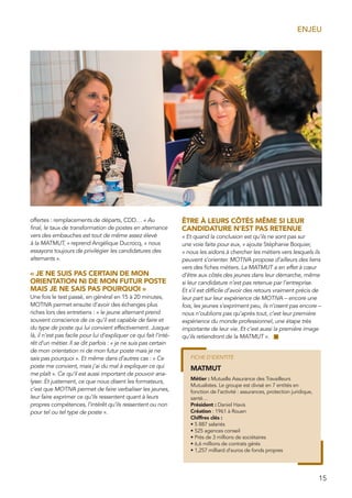 15
ENJEU
offertes : remplacements de départs, CDD… « Au
final, le taux de transformation de postes en alternance
vers des embauches est tout de même assez élevé
à la MATMUT, » reprend Angélique Ducrocq, « nous
essayons toujours de privilégier les candidatures des
alternants ».
« JE NE SUIS PAS CERTAIN DE MON
ORIENTATION NI DE MON FUTUR POSTE
MAIS JE NE SAIS PAS POURQUOI »
Une fois le test passé, en général en 15 à 20 minutes,
MOTIVA permet ensuite d’avoir des échanges plus
riches lors des entretiens : « le jeune alternant prend
souvent conscience de ce qu’il est capable de faire et
du type de poste qui lui convient effectivement. Jusque
là, il n’est pas facile pour lui d’expliquer ce qui fait l’inté-
rêt d’un métier. Il se dit parfois : « je ne suis pas certain
de mon orientation ni de mon futur poste mais je ne
sais pas pourquoi ». Et même dans d’autres cas : « Ce
poste me convient, mais j’ai du mal à expliquer ce qui
me plaît ». Ce qu’il est aussi important de pouvoir ana-
lyser. Et justement, ce que nous disent les formateurs,
c’est que MOTIVA permet de faire verbaliser les jeunes,
leur faire exprimer ce qu’ils ressentent quant à leurs
propres compétences, l’intérêt qu’ils ressentent ou non
pour tel ou tel type de poste ».
ÊTRE À LEURS CÔTÉS MÊME SI LEUR
CANDIDATURE N’EST PAS RETENUE
« Et quand la conclusion est qu’ils ne sont pas sur
une voie faite pour eux, » ajoute Stéphanie Boquier,
« nous les aidons à chercher les métiers vers lesquels ils
peuvent s’orienter. MOTIVA propose d’ailleurs des liens
vers des fiches métiers. La MATMUT a en effet à cœur
d’être aux côtés des jeunes dans leur démarche, même
si leur candidature n’est pas retenue par l’entreprise.
Et s’il est difficile d’avoir des retours vraiment précis de
leur part sur leur expérience de MOTIVA – encore une
fois, les jeunes s’expriment peu, ils n’osent pas encore –
nous n’oublions pas qu’après tout, c’est leur première
expérience du monde professionnel, une étape très
importante de leur vie. Et c’est aussi la première image
qu’ils retiendront de la MATMUT ».
MATMUT
Métier : Mutuelle Assurance des Travailleurs
Mutualistes. Le groupe est divisé en 7 entités en
fonction de l’activité : assurances, protection juridique,
santé…
Président : Daniel Havis
Création : 1961 à Rouen
Chiffres clés :
• 5 887 salariés
• 525 agences conseil
• Près de 3 millions de sociétaires
• 6,6 millions de contrats gérés
• 1,257 milliard d’euros de fonds propres
FICHE D’IDENTITÉ
 