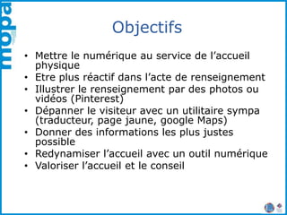 Objectifs
• Mettre le numérique au service de l’accueil
physique
• Etre plus réactif dans l’acte de renseignement
• Illustrer le renseignement par des photos ou
vidéos (Pinterest)
• Dépanner le visiteur avec un utilitaire sympa
(traducteur, page jaune, google Maps)
• Donner des informations les plus justes
possible
• Redynamiser l’accueil avec un outil numérique
• Valoriser l’accueil et le conseil
 